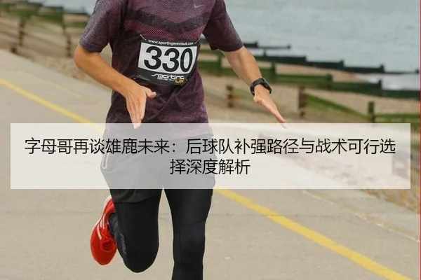 字母哥再谈雄鹿未来：后球队补强路径与战术可行选择深度解析